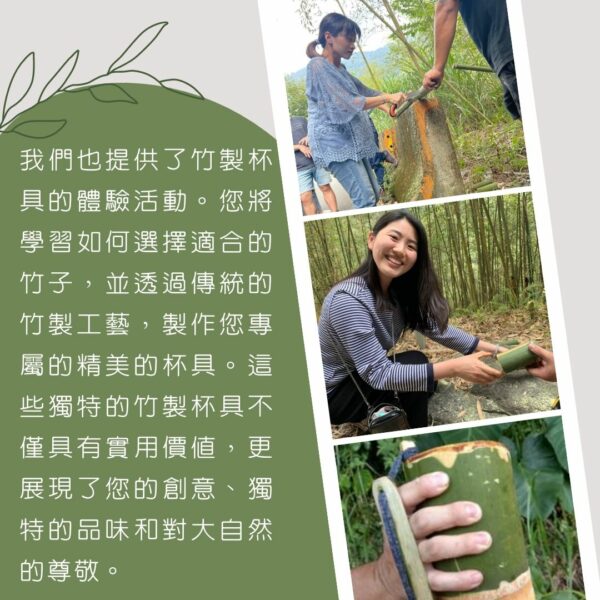 我們也提供了竹製杯具的體驗活動。您將學習如何選擇適合的竹子，並透過傳統的竹製工藝，製作您專屬的精美的杯具。這些獨特的竹製杯具不僅具有實用價值，更展現了您的創意、獨特的品味和對大自然的尊敬。